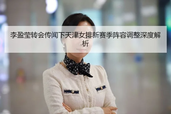李盈莹转会传闻下天津女排新赛季阵容调整深度解析