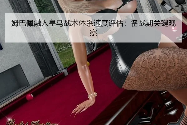 姆巴佩融入皇马战术体系速度评估：备战期关键观察