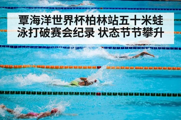覃海洋世界杯柏林站五十米蛙泳打破赛会纪录 状态节节攀升