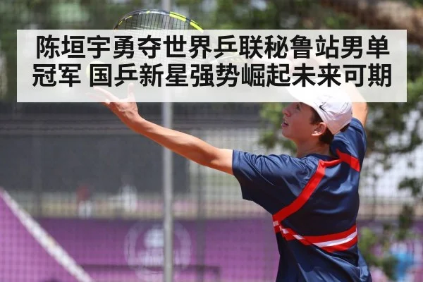 陈垣宇勇夺世界乒联秘鲁站男单冠军 国乒新星强势崛起未来可期